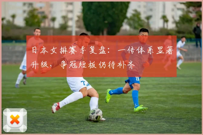 日本女排赛季复盘：一传体系显著升级，争冠短板仍待补齐
