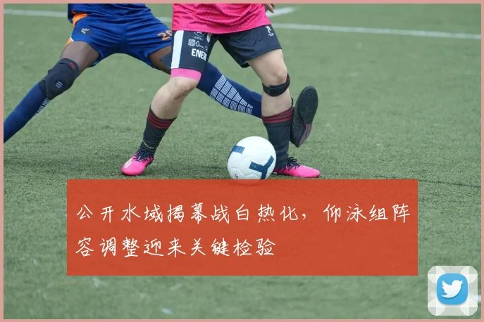 公开水域揭幕战白热化，仰泳组阵容调整迎来关键检验