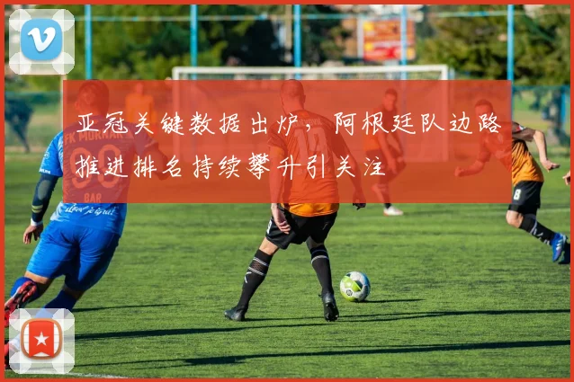 亚冠关键数据出炉，阿根廷队边路推进排名持续攀升引关注