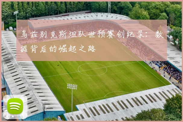 乌兹别克斯坦队世预赛创纪录：数据背后的崛起之路