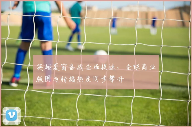 英超夏窗备战全面提速，全球商业版图与转播热度同步攀升
