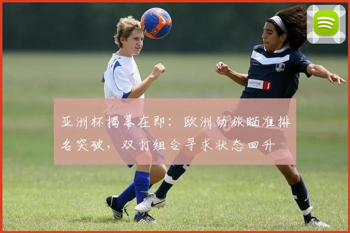亚洲杯揭幕在即：欧洲劲旅瞄准排名突破，双打组合寻求状态回升