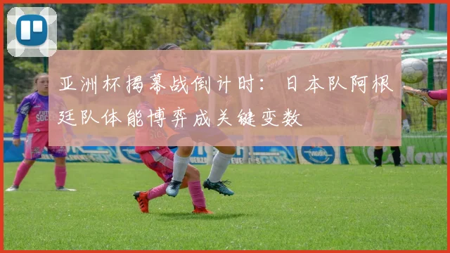 亚洲杯揭幕战倒计时：日本队阿根廷队体能博弈成关键变数
