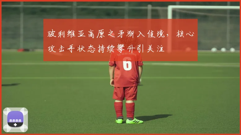 玻利维亚高原之矛渐入佳境，核心攻击手状态持续攀升引关注