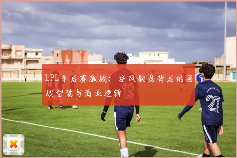 LPL季后赛激战：逆风翻盘背后的团战智慧与商业逻辑