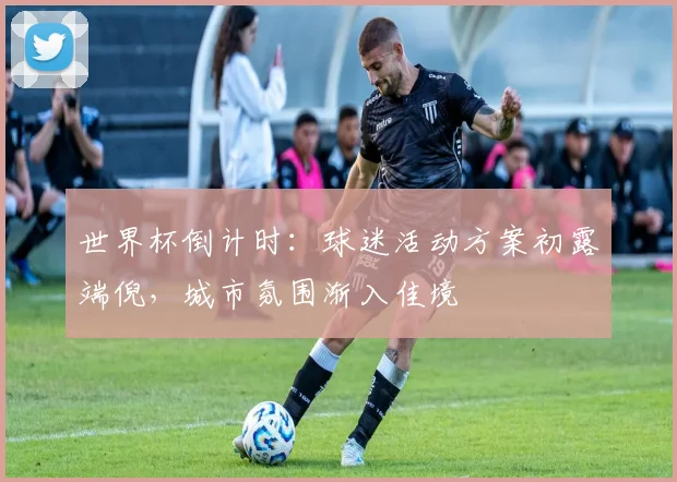 世界杯倒计时：球迷活动方案初露端倪，城市氛围渐入佳境