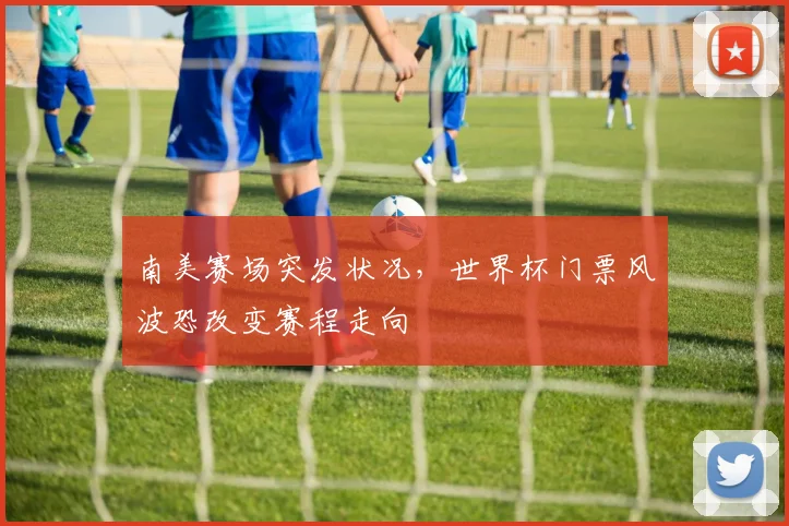 南美赛场突发状况，世界杯门票风波恐改变赛程走向